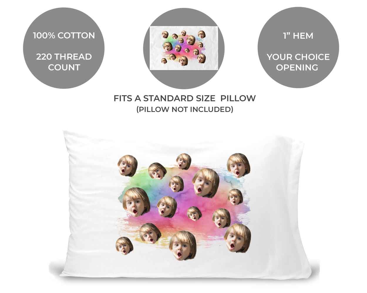 The pillowcases are 100% cotton standard white, 220 thread count, your choice of opening to the right or left, custom printed and personalized with your photo face cropped on rainbow wash design.